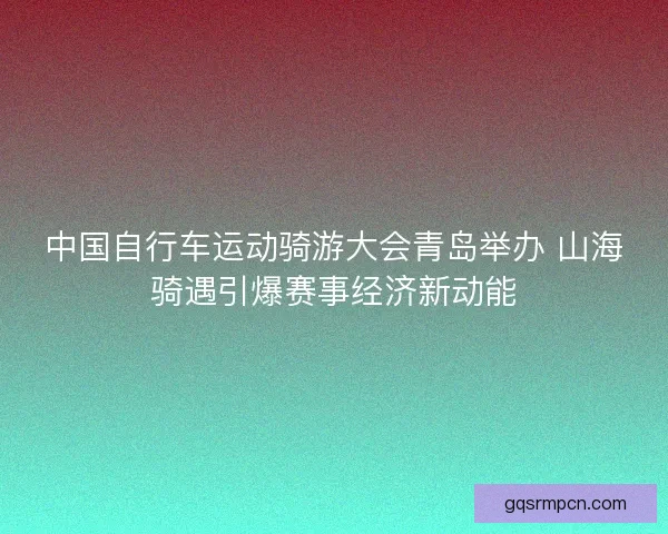 中国自行车运动骑游大会青岛举办 山海骑遇引爆赛事经济新动能