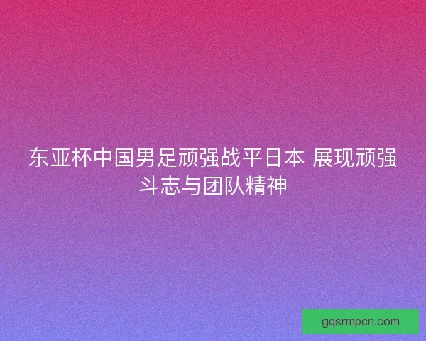 东亚杯中国男足顽强战平日本 展现顽强斗志与团队精神