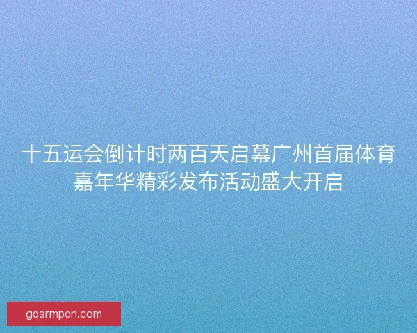 十五运会倒计时两百天启幕广州首届体育嘉年华精彩发布活动盛大开启