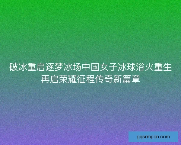 破冰重启逐梦冰场中国女子冰球浴火重生再启荣耀征程传奇新篇章