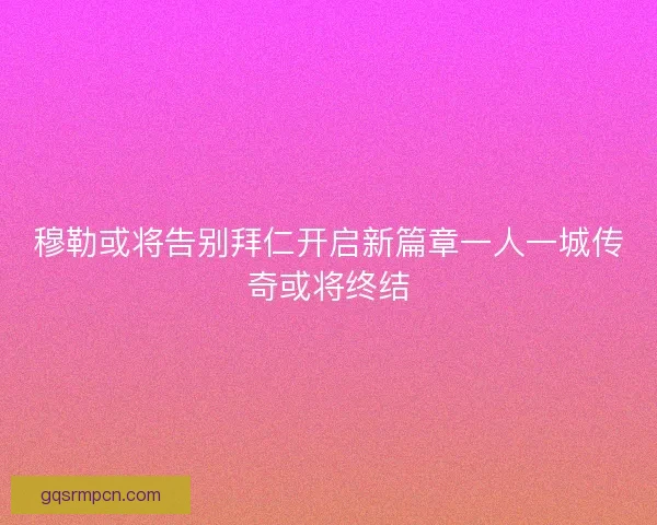 穆勒或将告别拜仁开启新篇章一人一城传奇或将终结