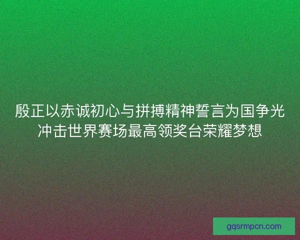 殷正以赤诚初心与拼搏精神誓言为国争光冲击世界赛场最高领奖台荣耀梦想