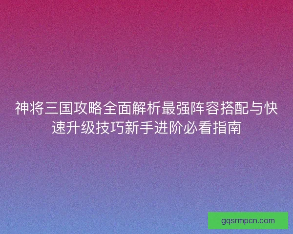 神将三国攻略全面解析最强阵容搭配与快速升级技巧新手进阶必看指南